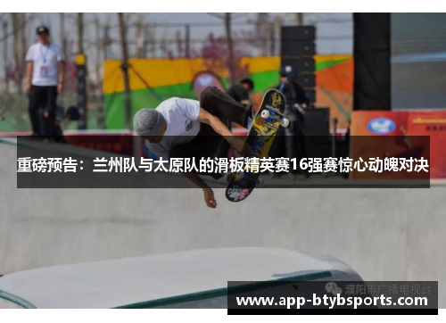 重磅预告：兰州队与太原队的滑板精英赛16强赛惊心动魄对决